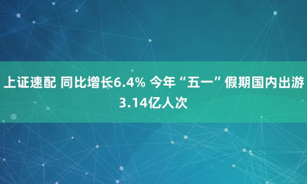 上证速配 同比增长6.4% 今年“五一”假期国内出游3.14亿人次