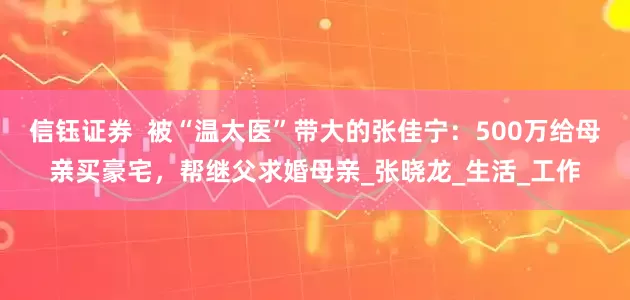 信钰证券  被“温太医”带大的张佳宁：500万给母亲买豪宅，帮继父求婚母亲_张晓龙_生活_工作