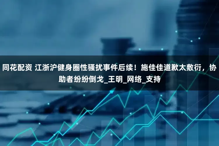 同花配资 江浙沪健身圈性骚扰事件后续！施佳佳道歉太敷衍，协助者纷纷倒戈_王明_网络_支持