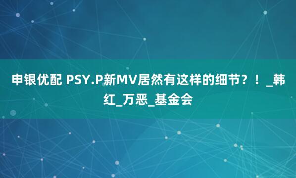 申银优配 PSY.P新MV居然有这样的细节？！_韩红_万恶_基金会