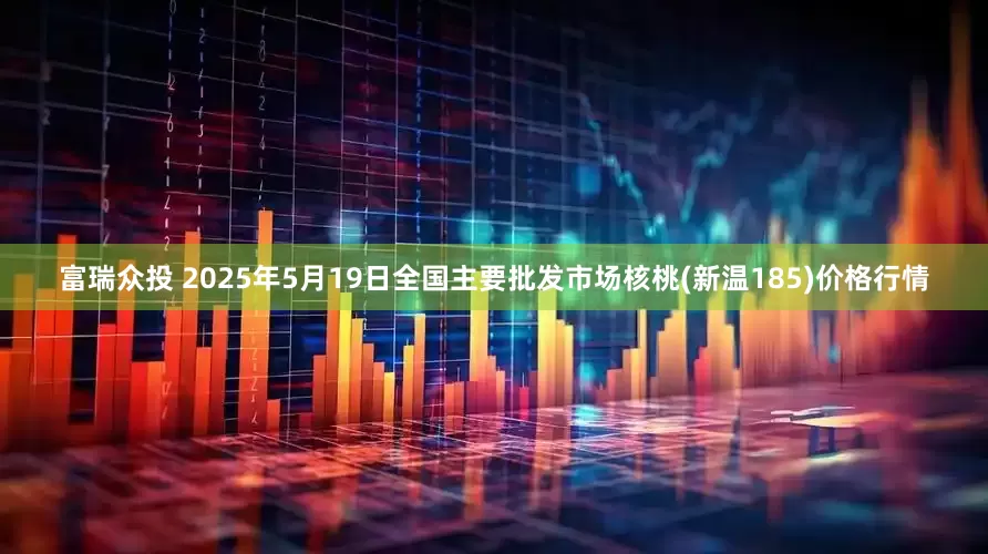 富瑞众投 2025年5月19日全国主要批发市场核桃(新温185)价格行情