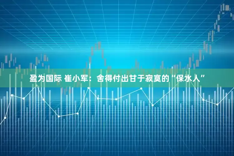 盈为国际 崔小军：舍得付出甘于寂寞的“保水人”