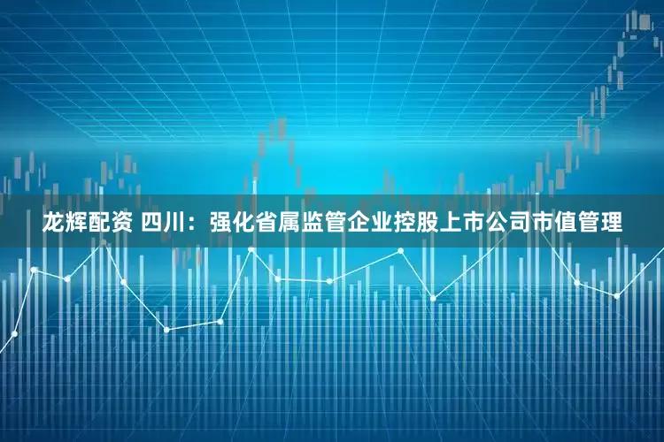 龙辉配资 四川：强化省属监管企业控股上市公司市值管理