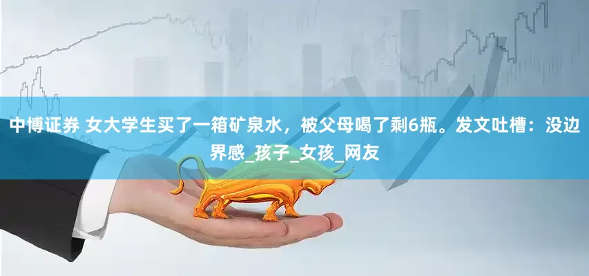 中博证券 女大学生买了一箱矿泉水，被父母喝了剩6瓶。发文吐槽：没边界感_孩子_女孩_网友