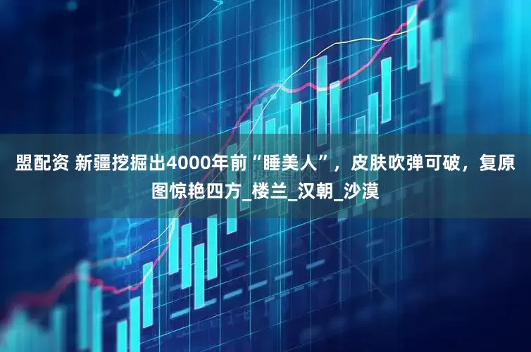 盟配资 新疆挖掘出4000年前“睡美人”，皮肤吹弹可破，复原图惊艳四方_楼兰_汉朝_沙漠