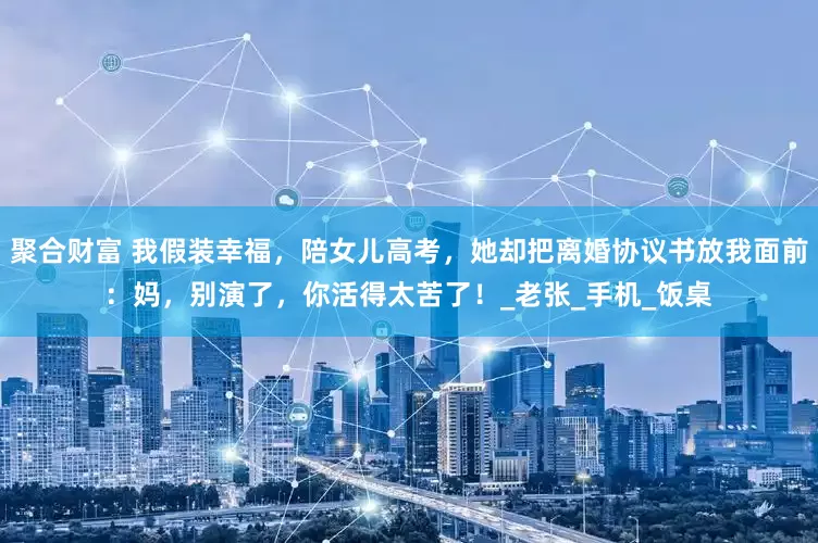 聚合财富 我假装幸福，陪女儿高考，她却把离婚协议书放我面前：妈，别演了，你活得太苦了！_老张_手机_饭桌