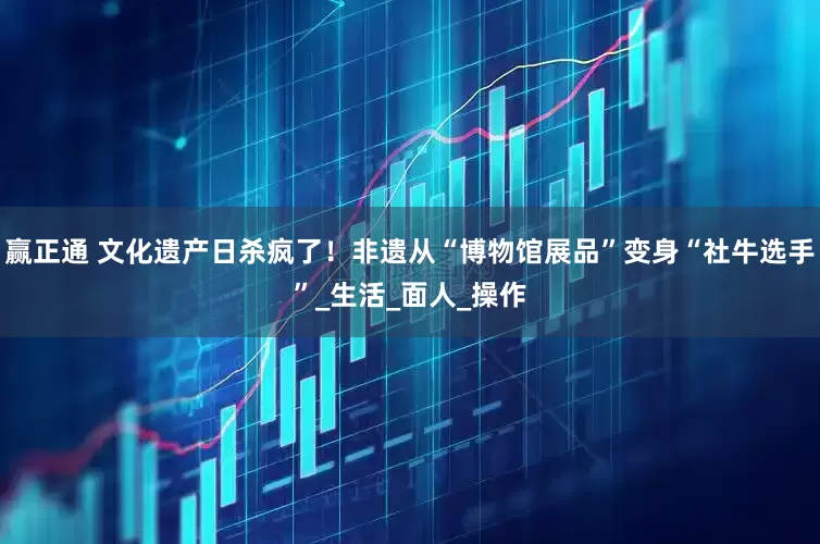 赢正通 文化遗产日杀疯了！非遗从“博物馆展品”变身“社牛选手”_生活_面人_操作