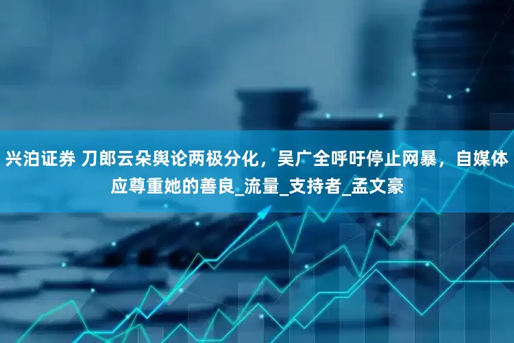 兴泊证券 刀郎云朵舆论两极分化，吴广全呼吁停止网暴，自媒体应尊重她的善良_流量_支持者_孟文豪