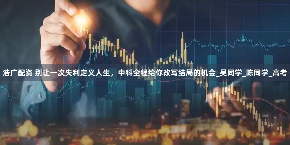 浩广配资 别让一次失利定义人生，中科全程给你改写结局的机会_吴同学_陈同学_高考