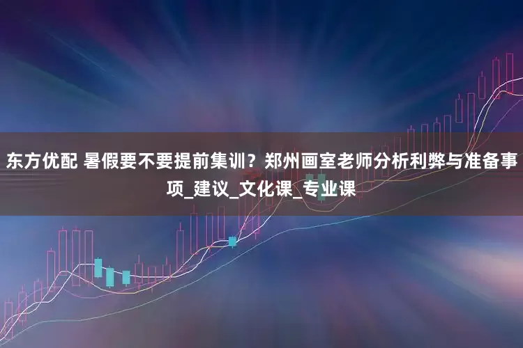 东方优配 暑假要不要提前集训？郑州画室老师分析利弊与准备事项_建议_文化课_专业课