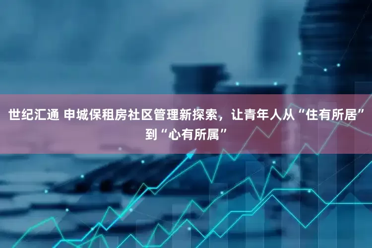 世纪汇通 申城保租房社区管理新探索，让青年人从“住有所居”到“心有所属”