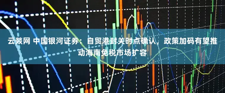 云燚网 中国银河证券：自贸港封关时点确认，政策加码有望推动海南免税市场扩容
