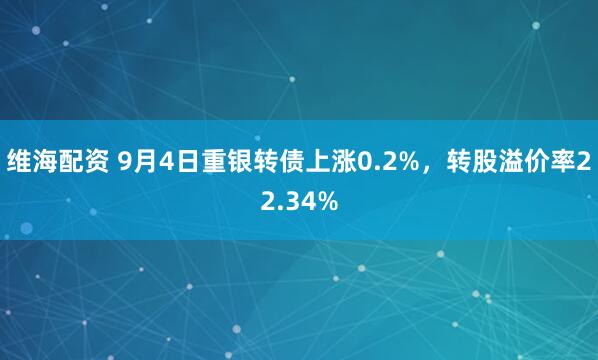 维海配资 9月4日重银转债上涨0.2%，转股溢价率22.34%