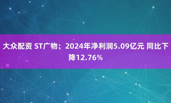 大众配资 ST广物：2024年净利润5.09亿元 同比下降12.76%
