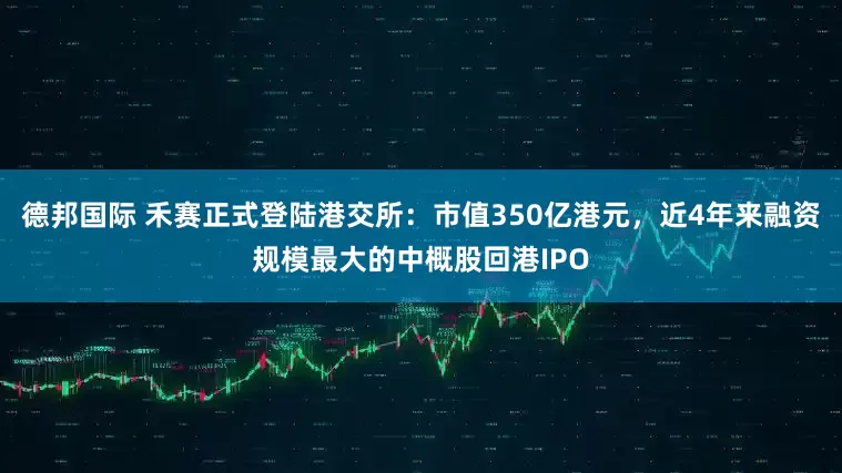德邦国际 禾赛正式登陆港交所：市值350亿港元，近4年来融资规模最大的中概股回港IPO