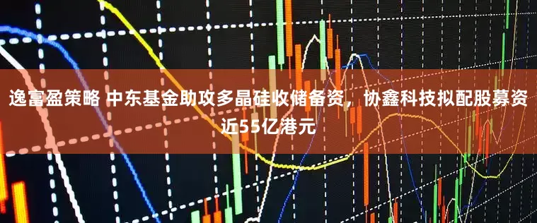 逸富盈策略 中东基金助攻多晶硅收储备资,协鑫科技拟配股募资近55亿港元