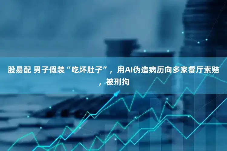 股易配 男子假装“吃坏肚子”，用AI伪造病历向多家餐厅索赔，被刑拘