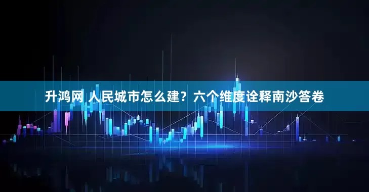 升鸿网 人民城市怎么建？六个维度诠释南沙答卷